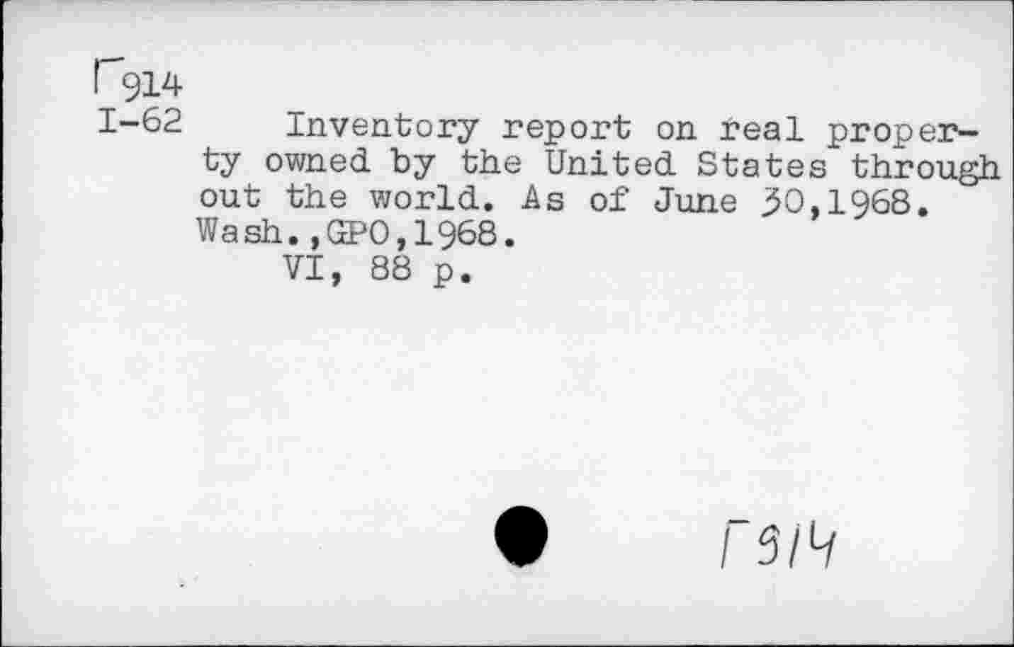 ﻿r914
1-62 Inventory report on real property owned by the United States through out the world. As of June 30,l968. Wash.,GPO,1968.
VI, 88 p.
I S/>i